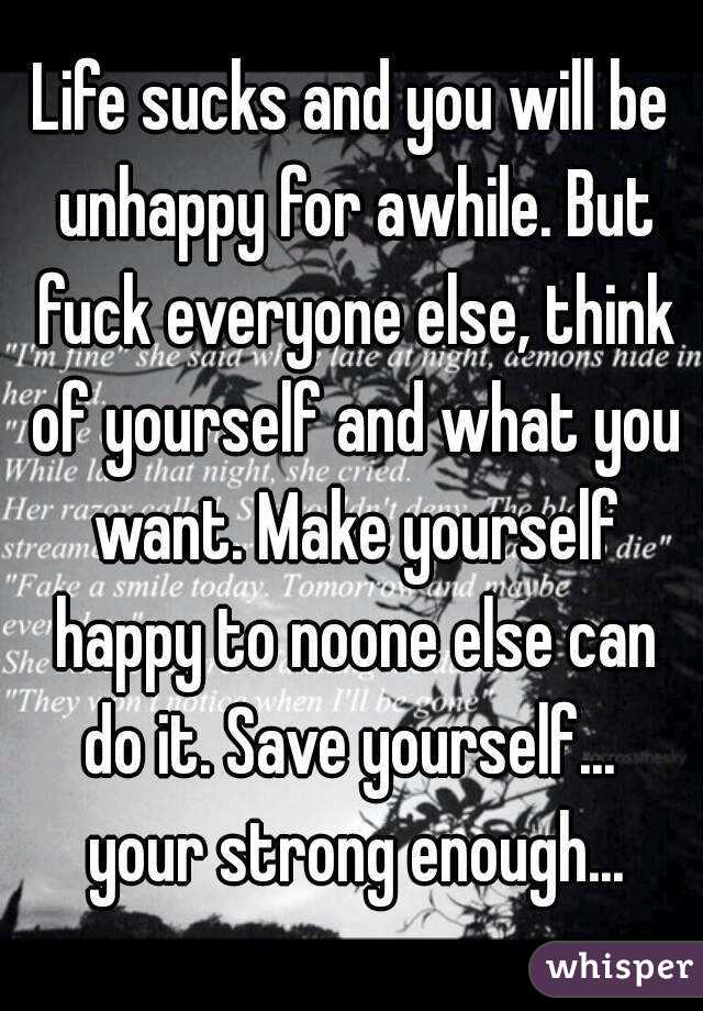 Life sucks and you will be unhappy for awhile. But fuck everyone else, think of yourself and what you want. Make yourself happy to noone else can do it. Save yourself...  your strong enough...