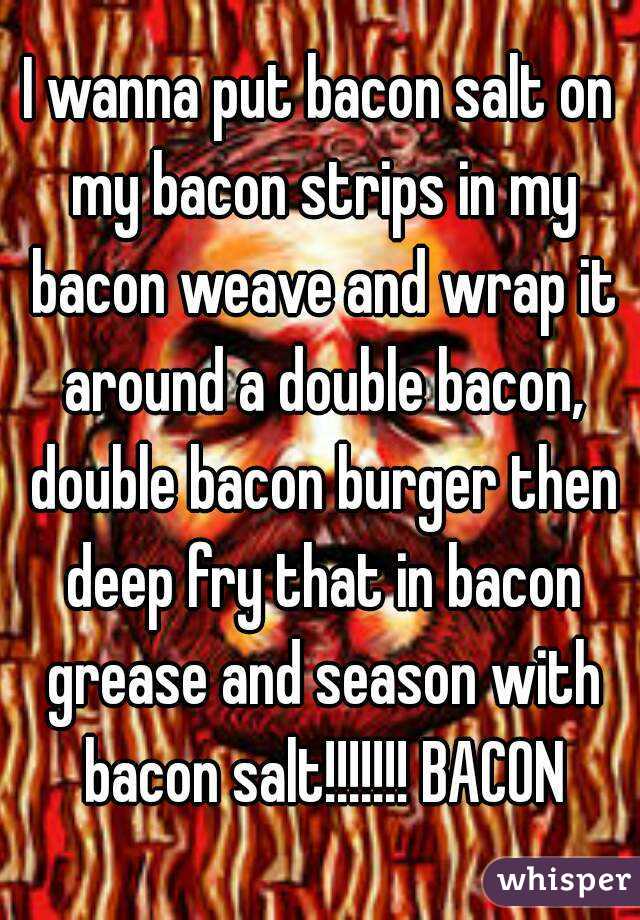 I wanna put bacon salt on my bacon strips in my bacon weave and wrap it around a double bacon, double bacon burger then deep fry that in bacon grease and season with bacon salt!!!!!!! BACON