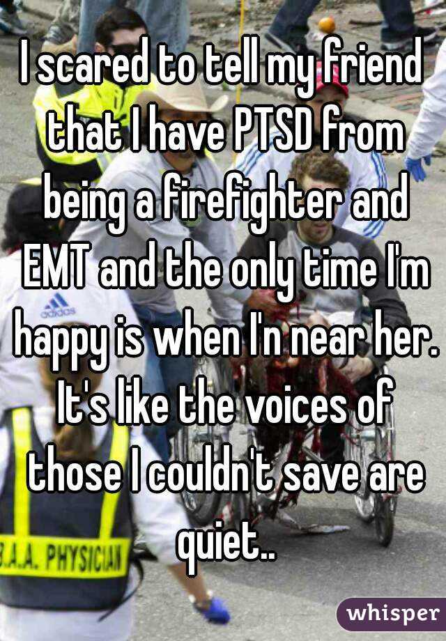 I scared to tell my friend that I have PTSD from being a firefighter and EMT and the only time I'm happy is when I'n near her. It's like the voices of those I couldn't save are quiet..