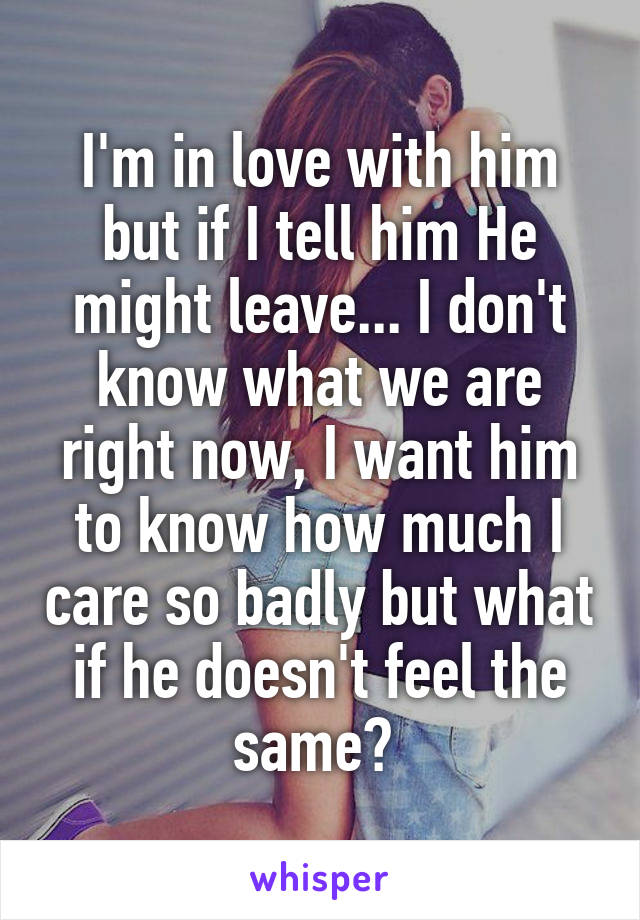 I'm in love with him but if I tell him He might leave... I don't know what we are right now, I want him to know how much I care so badly but what if he doesn't feel the same? 