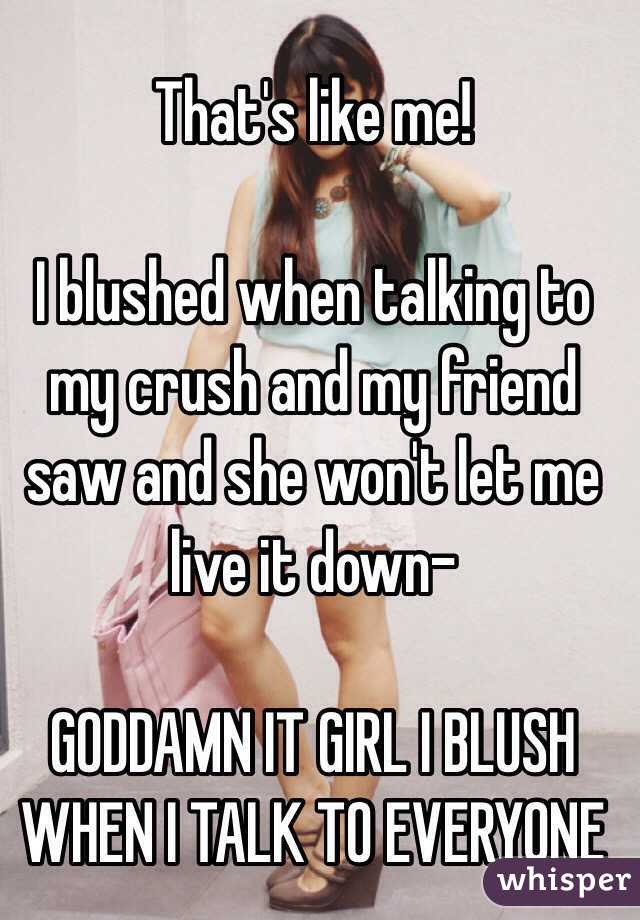 That's like me! 

I blushed when talking to my crush and my friend saw and she won't let me live it down-

GODDAMN IT GIRL I BLUSH WHEN I TALK TO EVERYONE