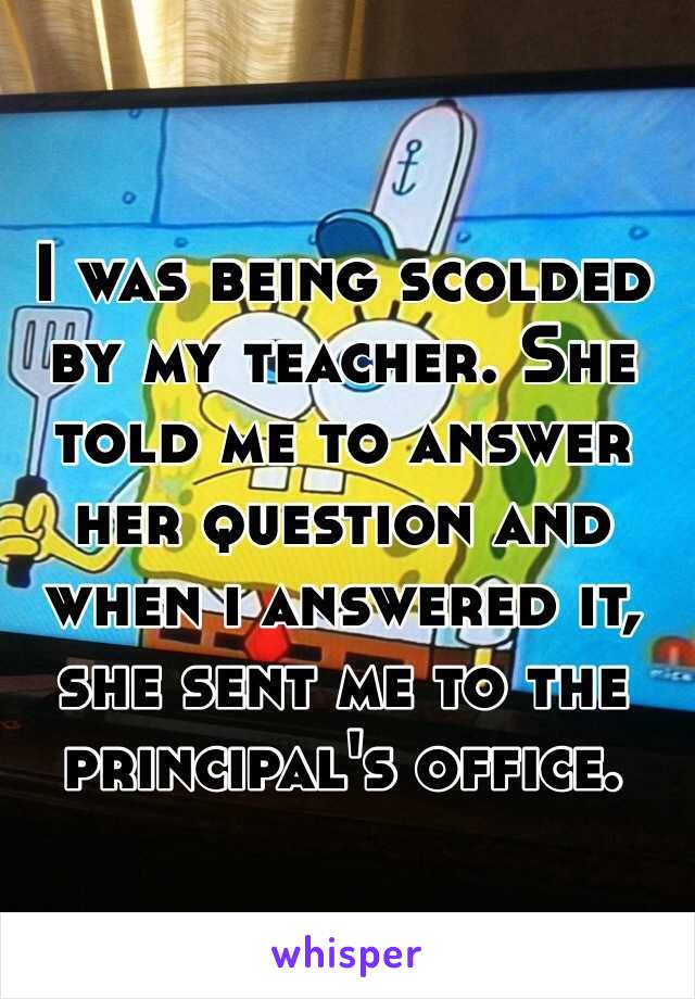 I was being scolded by my teacher. She told me to answer her question and when i answered it, she sent me to the principal's office.