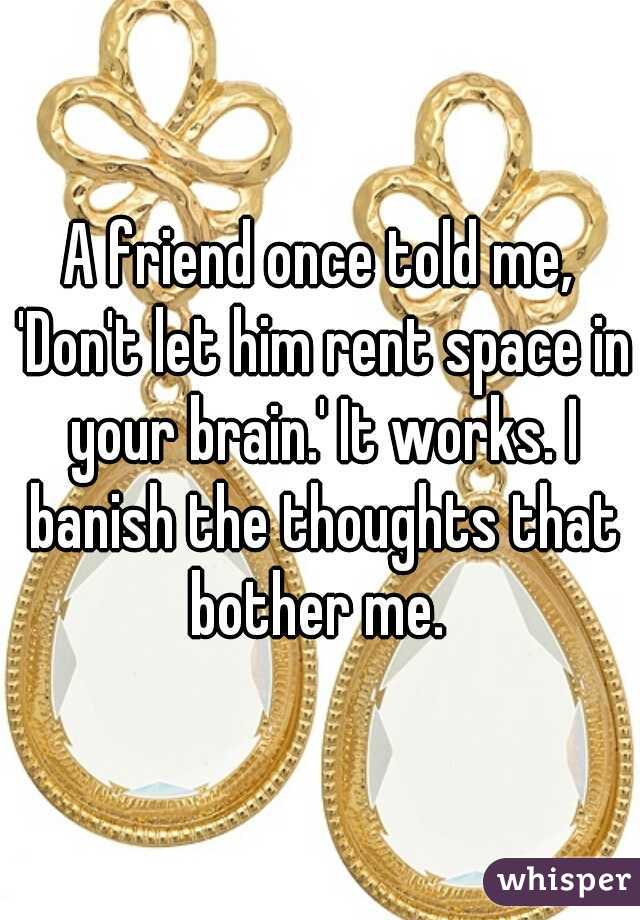 A friend once told me, 'Don't let him rent space in your brain.' It works. I banish the thoughts that bother me. 