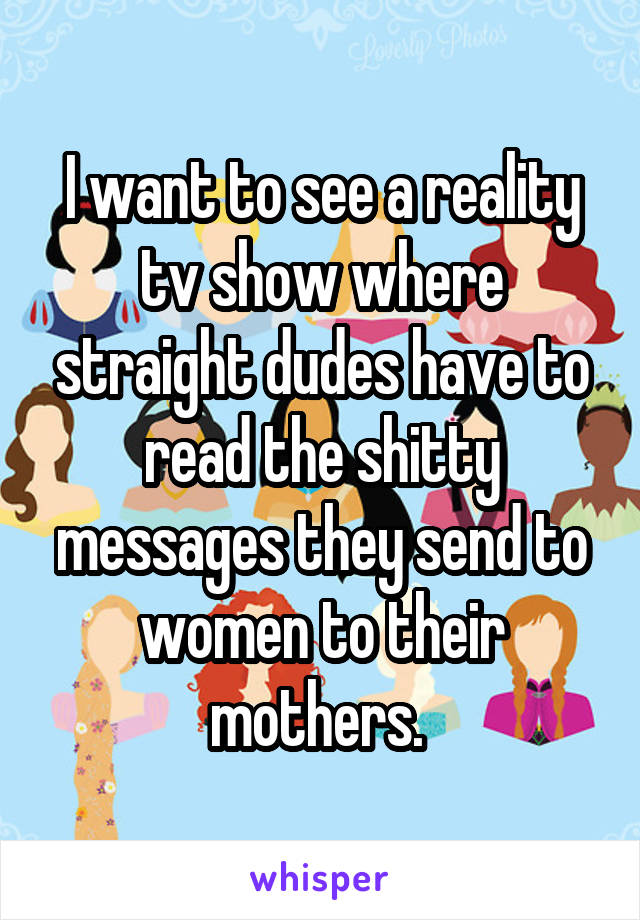 I want to see a reality tv show where straight dudes have to read the shitty messages they send to women to their mothers. 