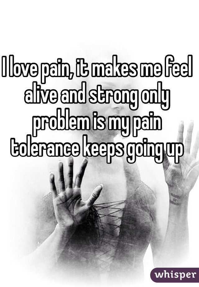 I love pain, it makes me feel alive and strong only problem is my pain tolerance keeps going up
