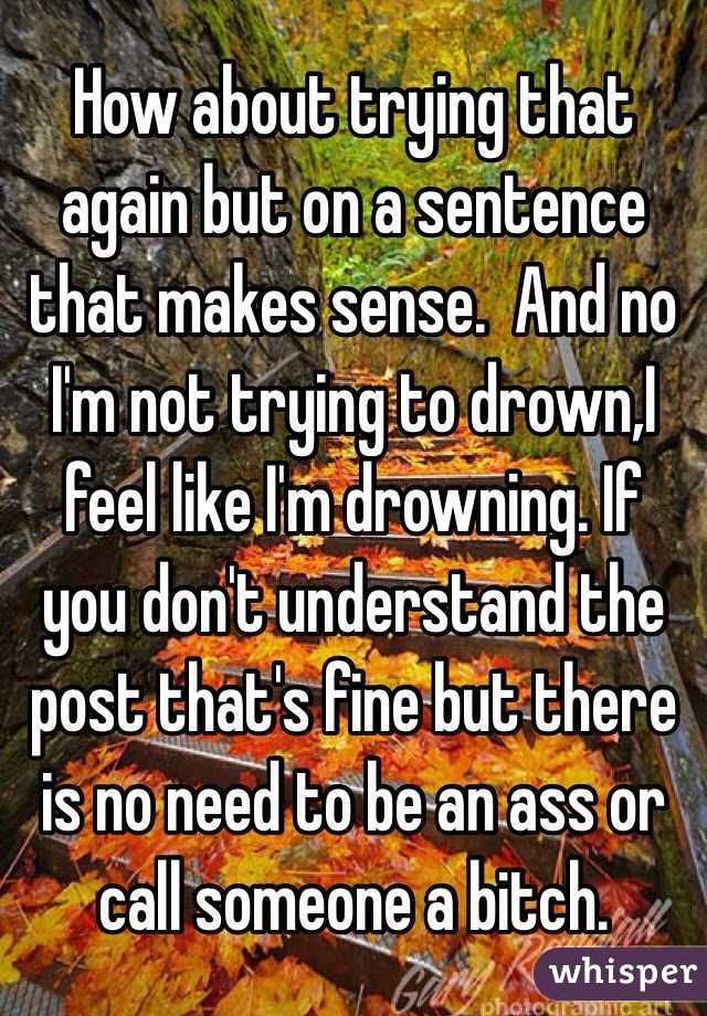 How about trying that again but on a sentence that makes sense.  And no I'm not trying to drown,I feel like I'm drowning. If you don't understand the post that's fine but there is no need to be an ass or call someone a bitch. 