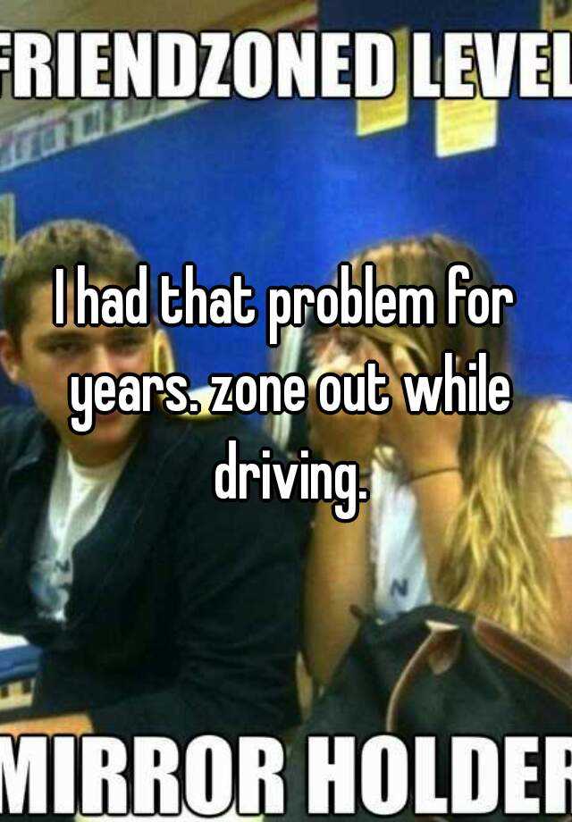 i-had-that-problem-for-years-zone-out-while-driving