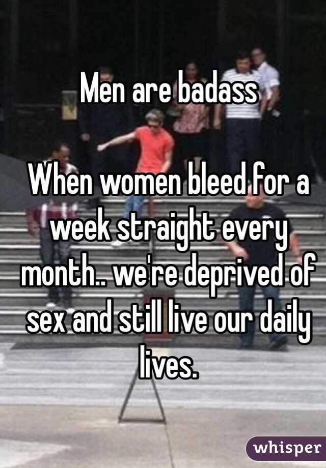 Men are badass

When women bleed for a week straight every month.. we're deprived of sex and still live our daily lives. 