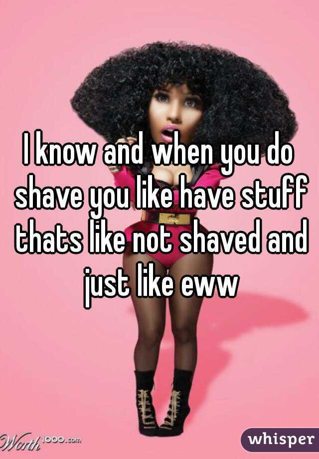 I know and when you do shave you like have stuff thats like not shaved and just like eww