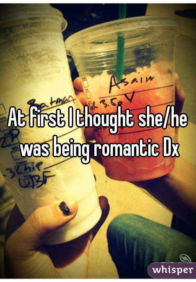 At first I thought she/he was being romantic Dx