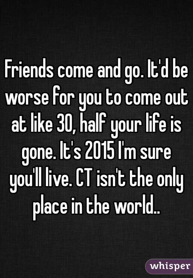 Friends come and go. It'd be worse for you to come out at like 30, half your life is gone. It's 2015 I'm sure you'll live. CT isn't the only place in the world..