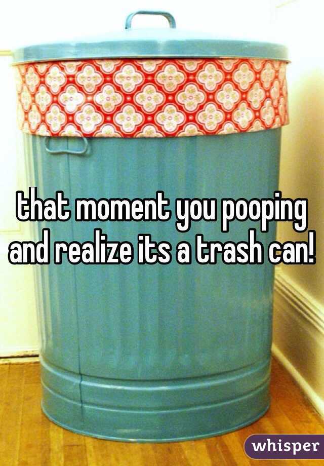 that moment you pooping and realize its a trash can!
