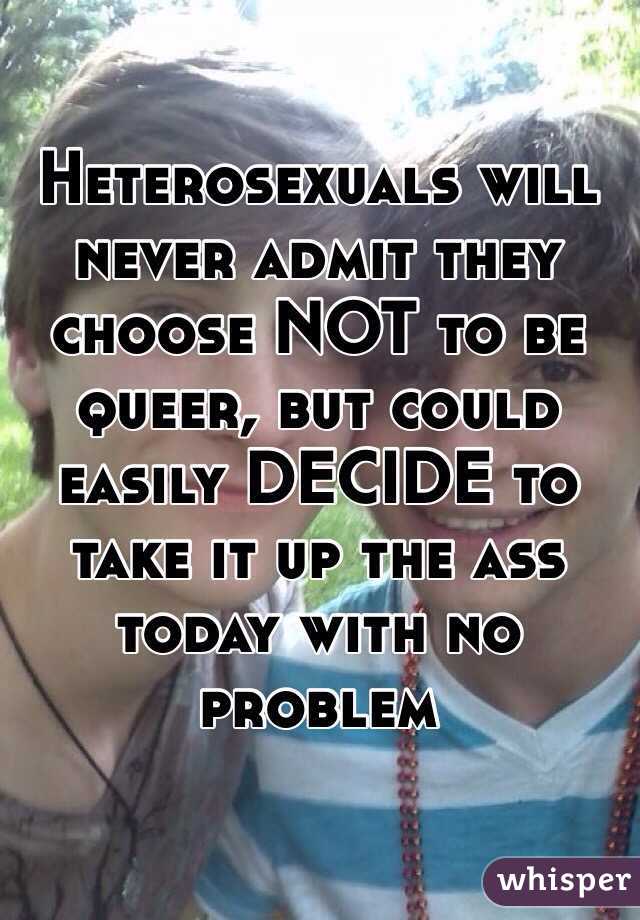 Heterosexuals will never admit they choose NOT to be queer, but could easily DECIDE to take it up the ass today with no problem