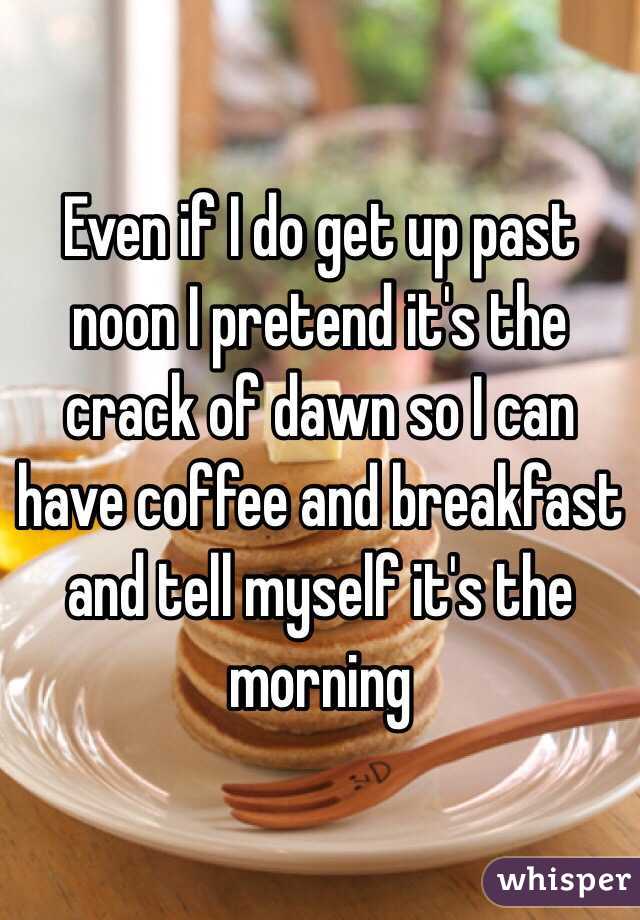 Even if I do get up past noon I pretend it's the crack of dawn so I can have coffee and breakfast and tell myself it's the morning