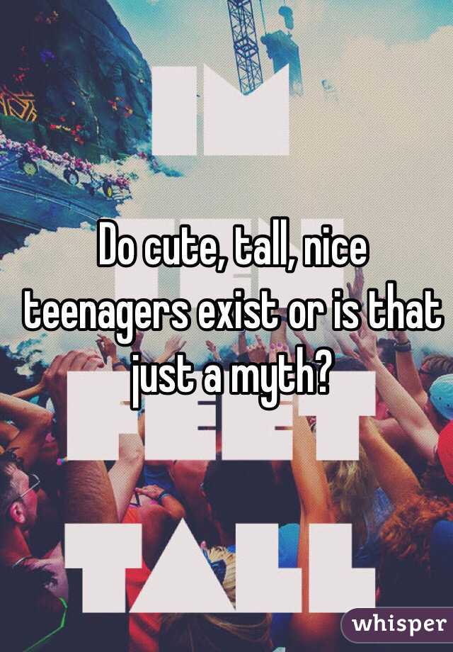 Do cute, tall, nice teenagers exist or is that just a myth?