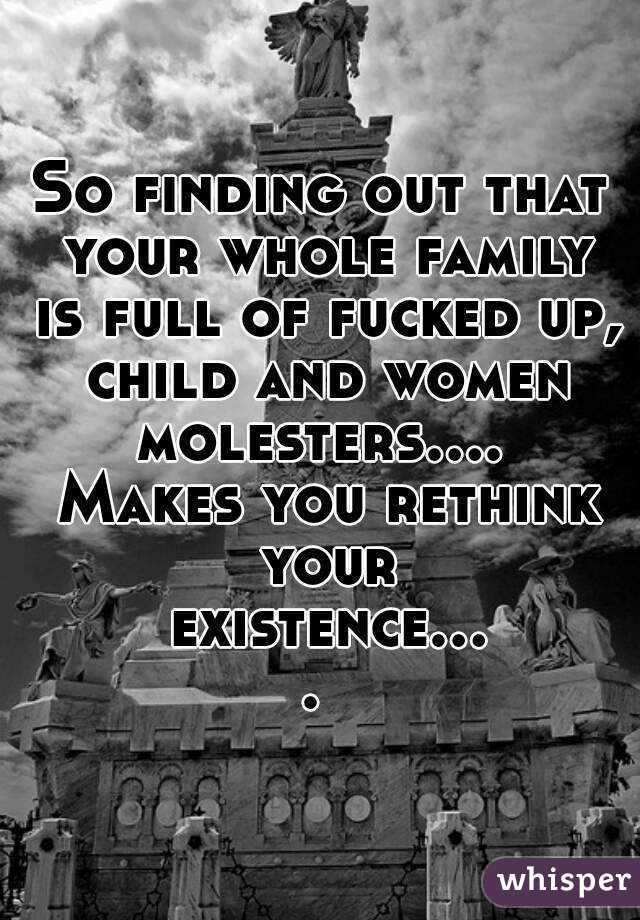 So finding out that your whole family is full of fucked up, child and women molesters....  Makes you rethink your existence.... 