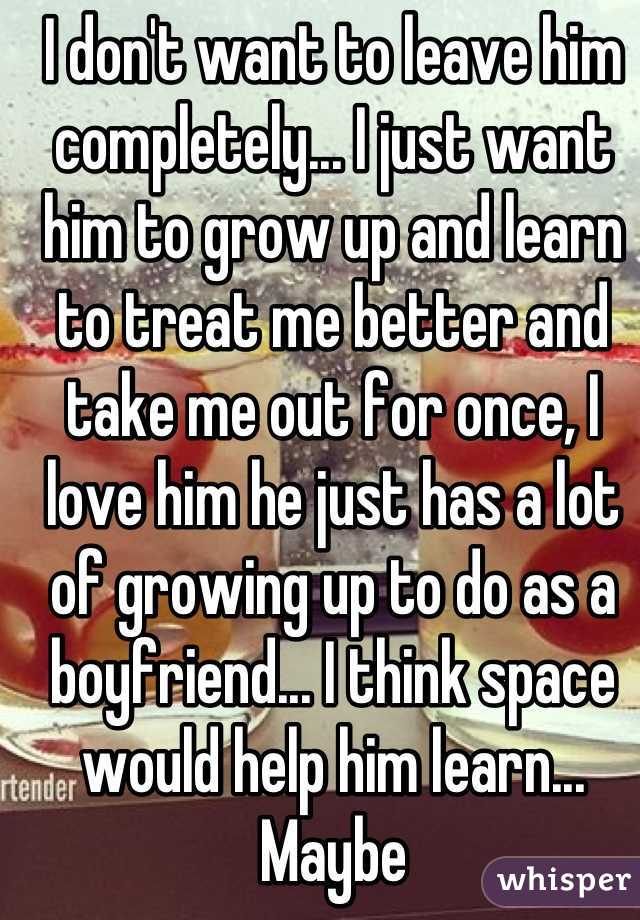 I don't want to leave him completely... I just want him to grow up and learn to treat me better and take me out for once, I love him he just has a lot of growing up to do as a boyfriend... I think space would help him learn... Maybe