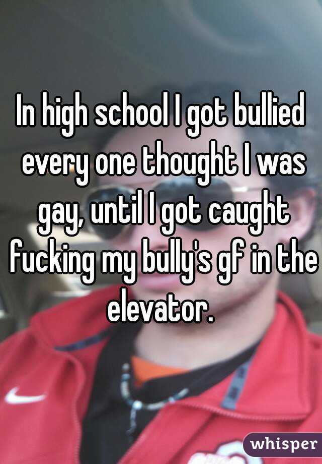 In high school I got bullied every one thought I was gay, until I got caught fucking my bully's gf in the elevator. 