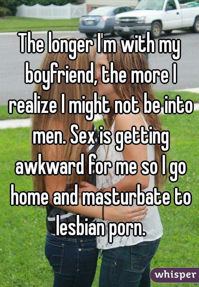 The longer I'm with my boyfriend, the more I realize I might not be into men. Sex is getting awkward for me so I go home and masturbate to lesbian porn.