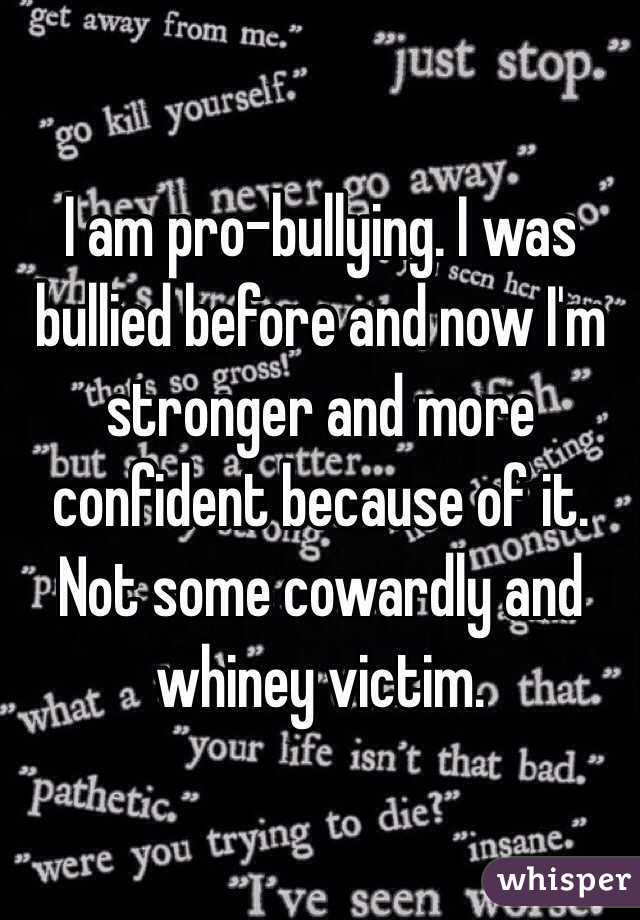 I am pro-bullying. I was bullied before and now I'm stronger and more confident because of it. Not some cowardly and whiney victim.