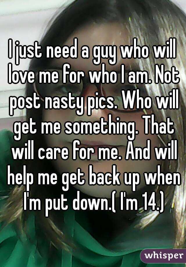 I just need a guy who will love me for who I am. Not post nasty pics. Who will get me something. That will care for me. And will help me get back up when I'm put down.( I'm 14.)