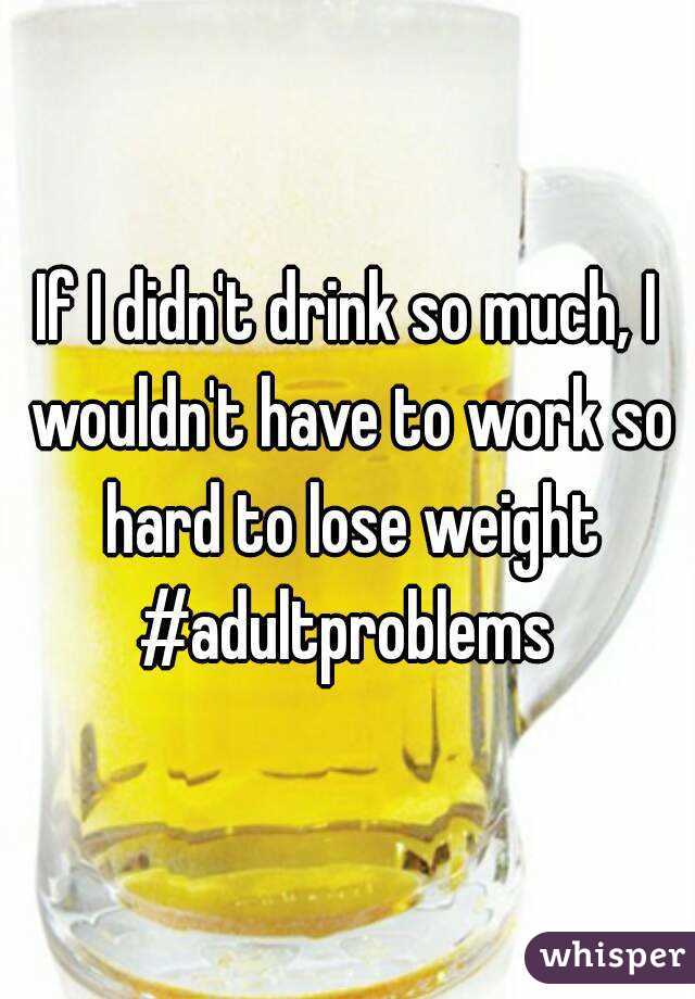 If I didn't drink so much, I wouldn't have to work so hard to lose weight
#adultproblems