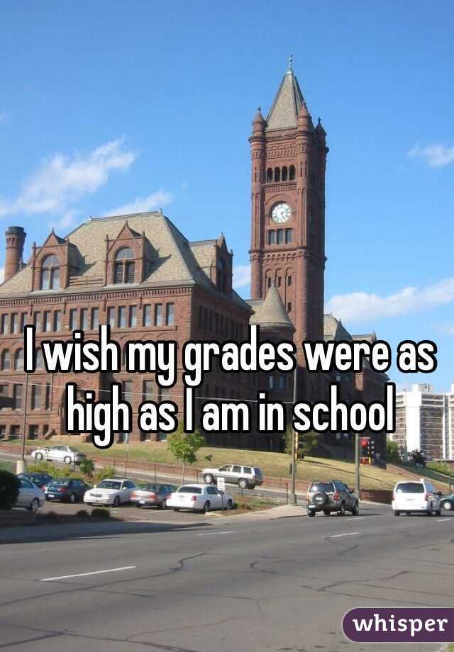 I wish my grades were as high as I am in school
