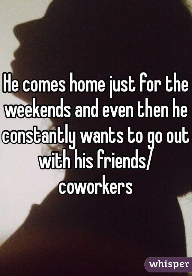 He comes home just for the weekends and even then he constantly wants to go out with his friends/ coworkers