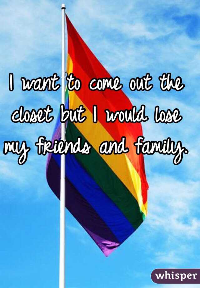 I want to come out the closet but I would lose my friends and family.