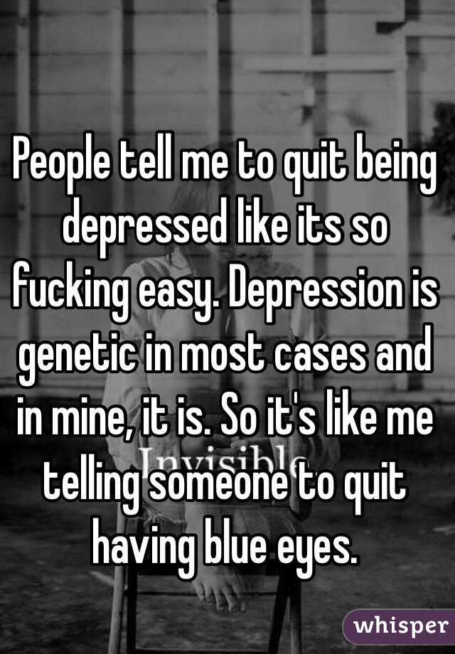 People tell me to quit being depressed like its so fucking easy. Depression is genetic in most cases and in mine, it is. So it's like me telling someone to quit having blue eyes. 