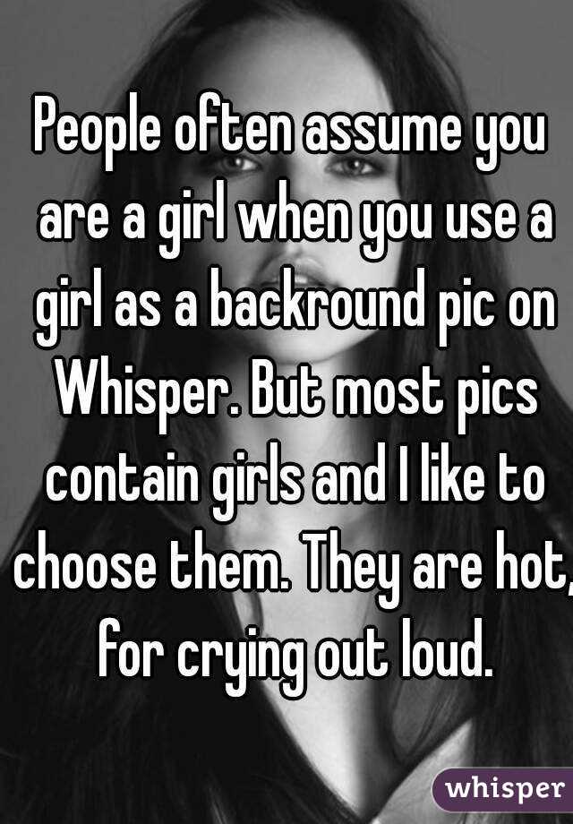 People often assume you are a girl when you use a girl as a backround pic on Whisper. But most pics contain girls and I like to choose them. They are hot, for crying out loud.