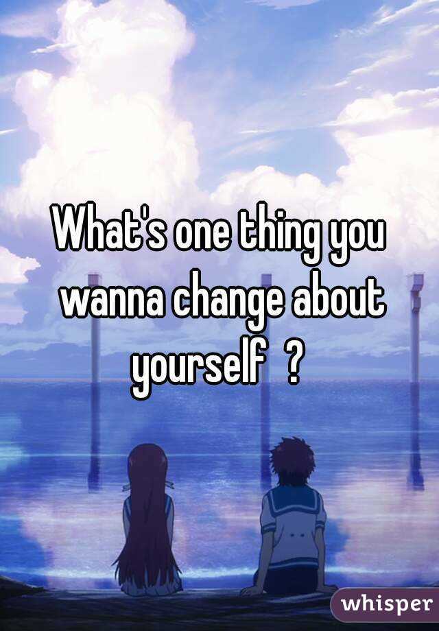 What's one thing you wanna change about yourself  ? 