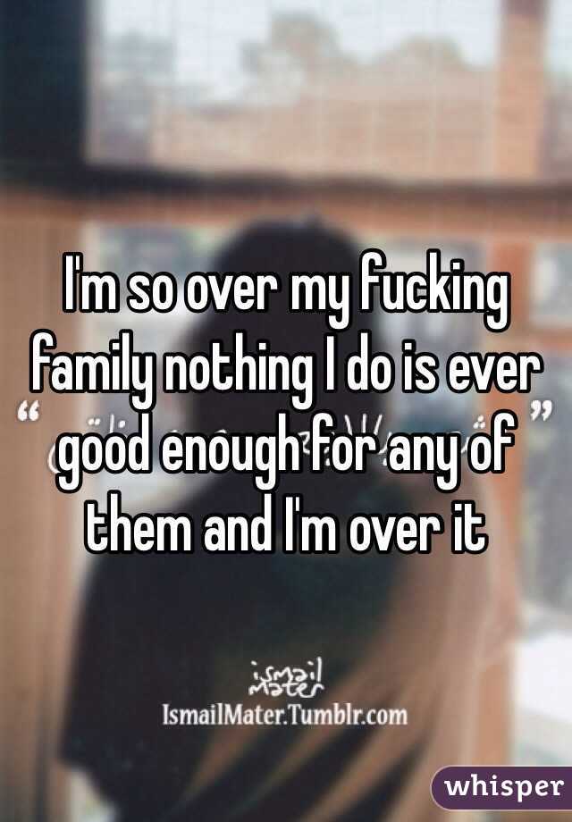 I'm so over my fucking family nothing I do is ever good enough for any of them and I'm over it 