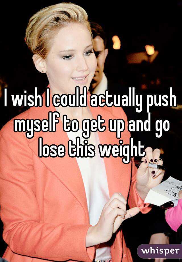 I wish I could actually push myself to get up and go lose this weight