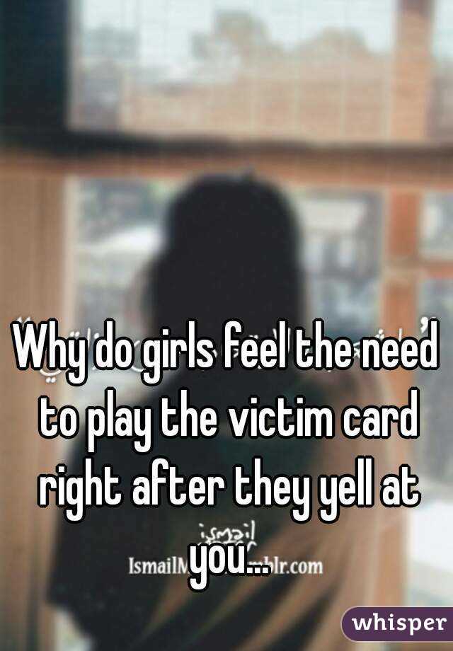 Why do girls feel the need to play the victim card right after they yell at you...