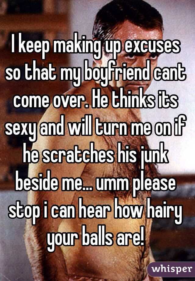I keep making up excuses so that my boyfriend cant come over. He thinks its sexy and will turn me on if he scratches his junk beside me... umm please stop i can hear how hairy your balls are! 