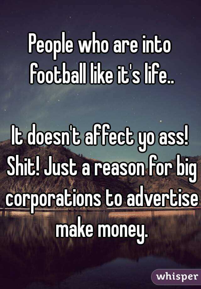 People who are into football like it's life..

It doesn't affect yo ass! Shit! Just a reason for big corporations to advertise make money.