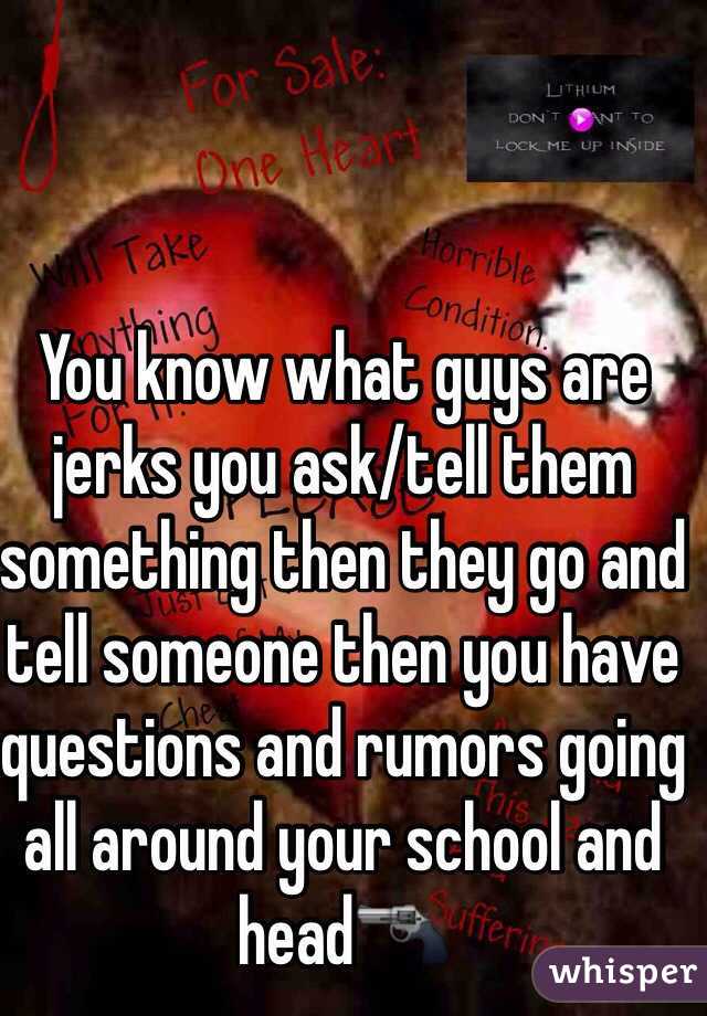You know what guys are jerks you ask/tell them something then they go and tell someone then you have questions and rumors going all around your school and head🔫