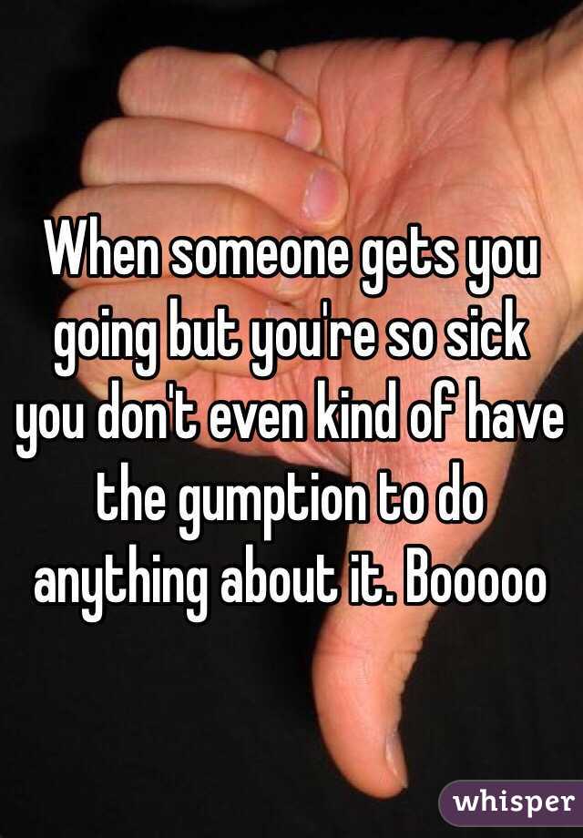 When someone gets you going but you're so sick you don't even kind of have the gumption to do anything about it. Booooo
