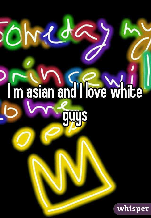 I m asian and I love white guys 