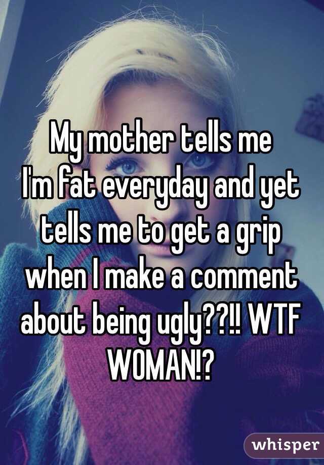 My mother tells me
I'm fat everyday and yet tells me to get a grip when I make a comment about being ugly??!! WTF WOMAN!?