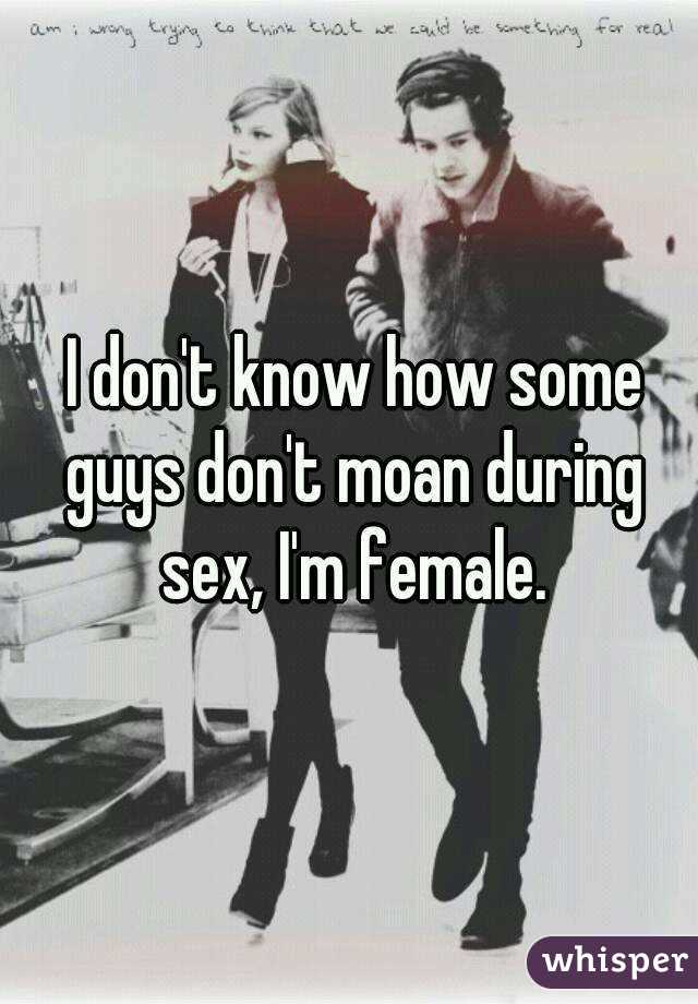  I don't know how some guys don't moan during sex, I'm female.