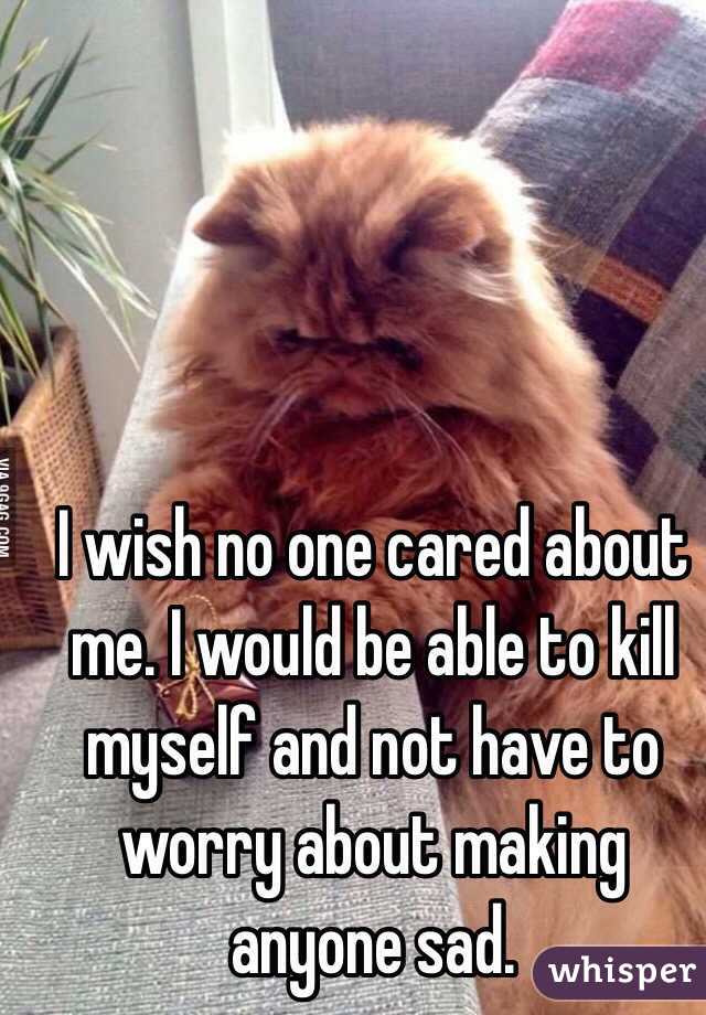I wish no one cared about me. I would be able to kill myself and not have to worry about making anyone sad.