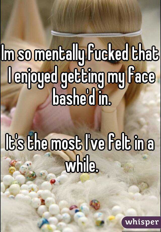 Im so mentally fucked that I enjoyed getting my face bashe'd in.

It's the most I've felt in a while.