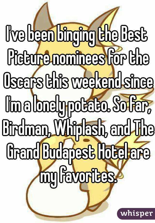 I've been binging the Best Picture nominees for the Oscars this weekend since I'm a lonely potato. So far, Birdman, Whiplash, and The Grand Budapest Hotel are my favorites.