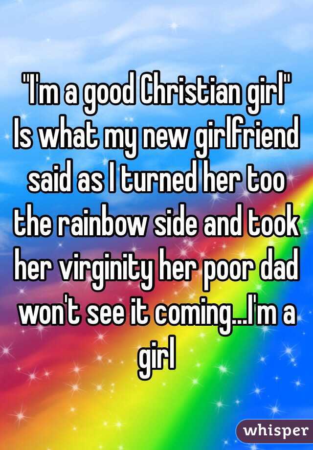 "I'm a good Christian girl"
Is what my new girlfriend said as I turned her too the rainbow side and took her virginity her poor dad won't see it coming...I'm a girl  