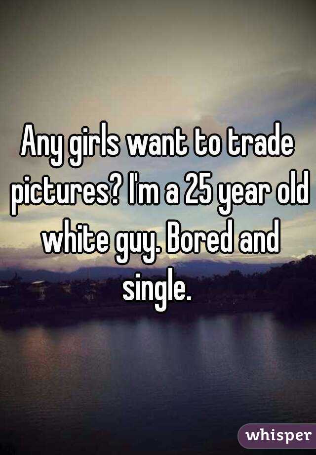 Any girls want to trade pictures? I'm a 25 year old white guy. Bored and single. 