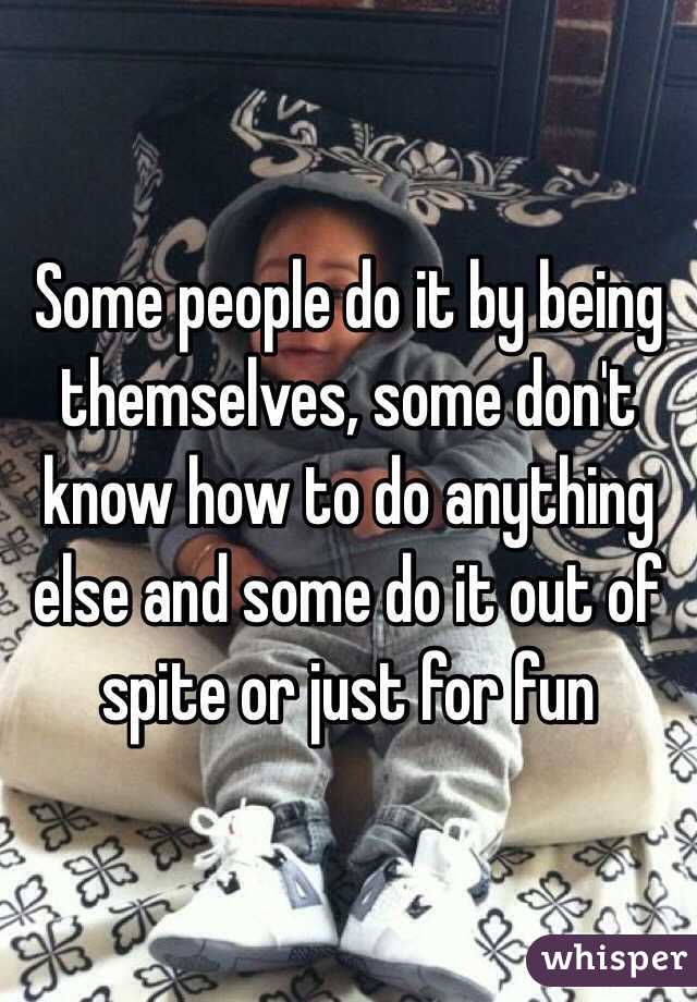 Some people do it by being themselves, some don't know how to do anything else and some do it out of spite or just for fun