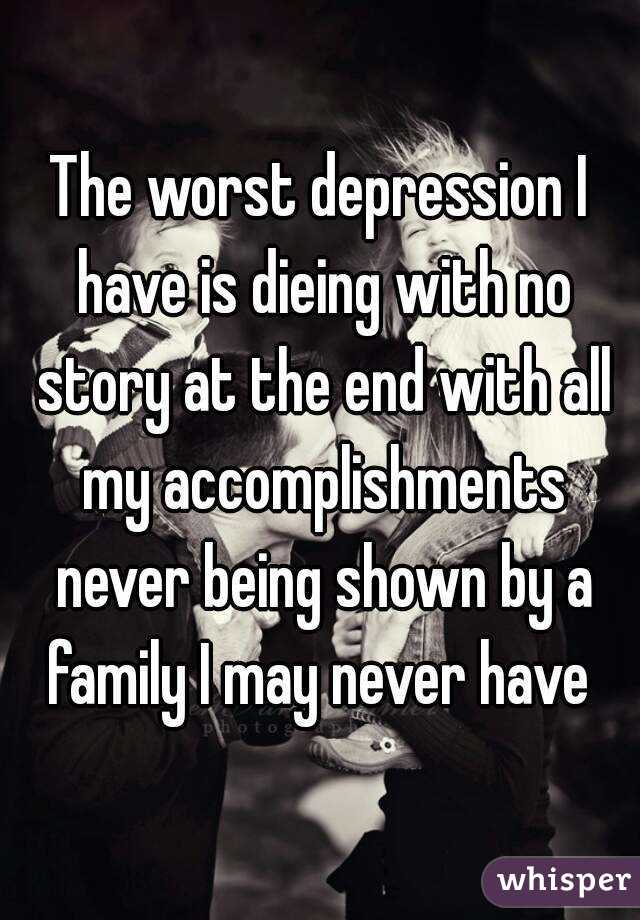 The worst depression I have is dieing with no story at the end with all my accomplishments never being shown by a family I may never have 