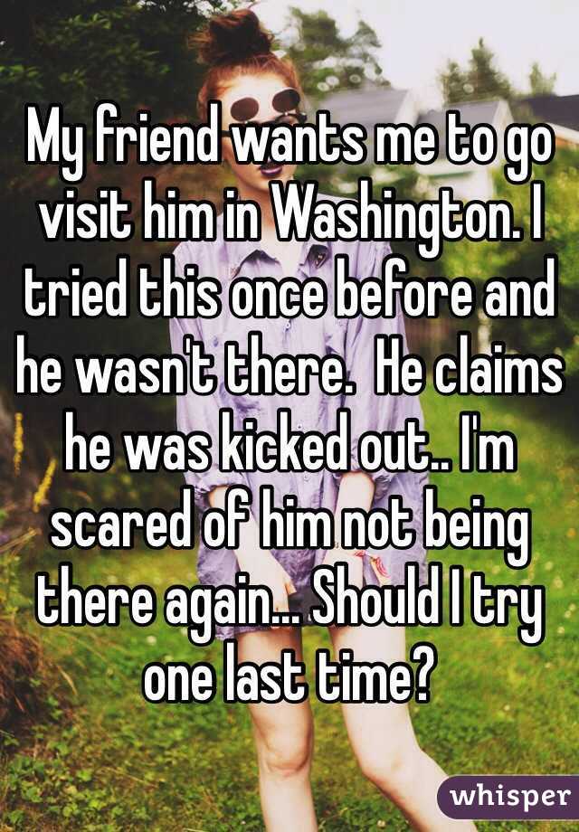 My friend wants me to go visit him in Washington. I tried this once before and he wasn't there.  He claims he was kicked out.. I'm scared of him not being there again... Should I try one last time?